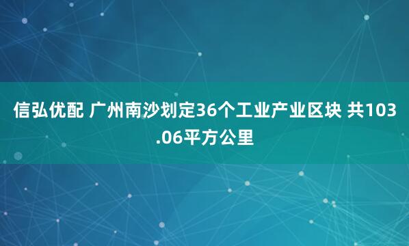 信弘优配 广州南沙划定36个工业产业区块 共103.06平方公里