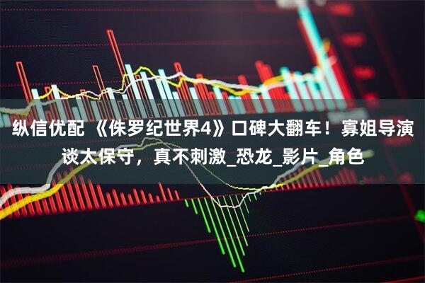 纵信优配 《侏罗纪世界4》口碑大翻车！寡姐导演谈太保守，真不刺激_恐龙_影片_角色