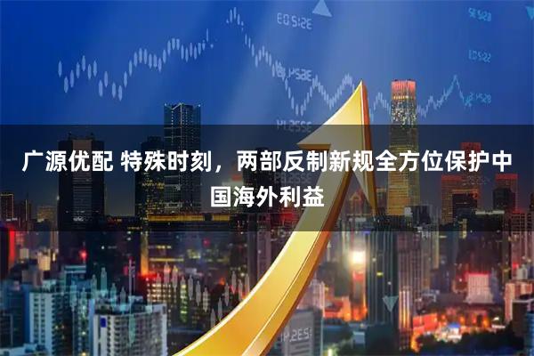 广源优配 特殊时刻，两部反制新规全方位保护中国海外利益