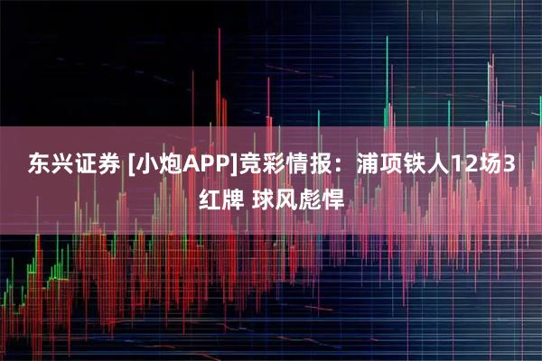 东兴证券 [小炮APP]竞彩情报：浦项铁人12场3红牌 球风彪悍